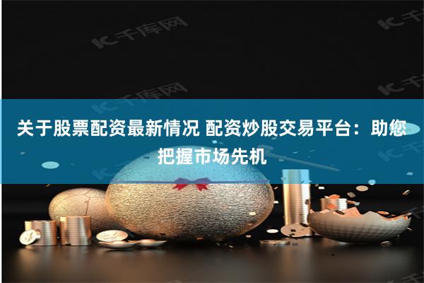 关于股票配资最新情况 配资炒股交易平台：助您把握市场先机