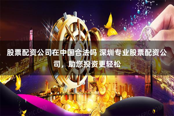 股票配资公司在中国合法吗 深圳专业股票配资公司，助您投资更轻松