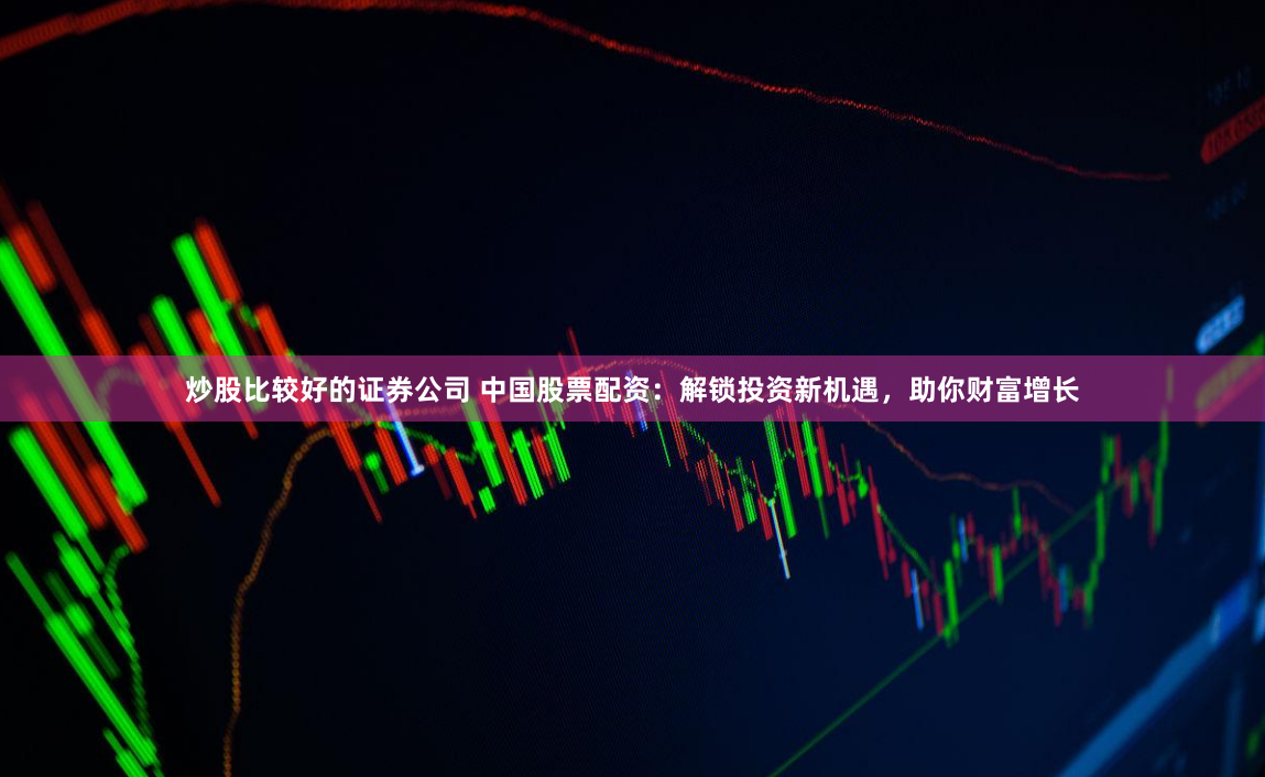 炒股比较好的证券公司 中国股票配资：解锁投资新机遇，助你财富增长