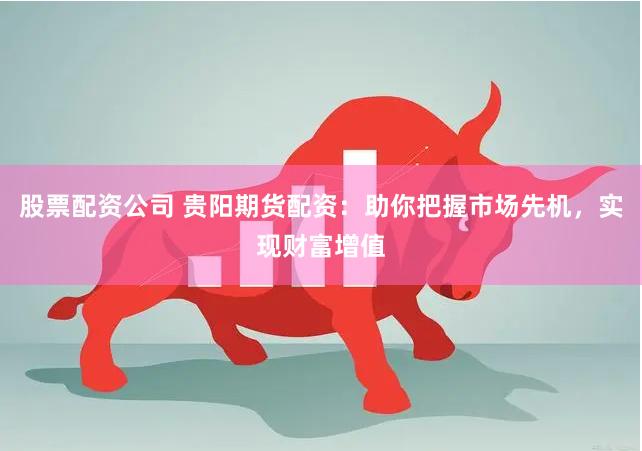 股票配资公司 贵阳期货配资：助你把握市场先机，实现财富增值